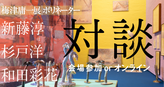 梅津庸一展_梅津庸一の対談を開催します。新藤淳（国立西洋美術館主任研究員）、杉戸洋（美術家）、和田彩花（アイドル）が登壇。